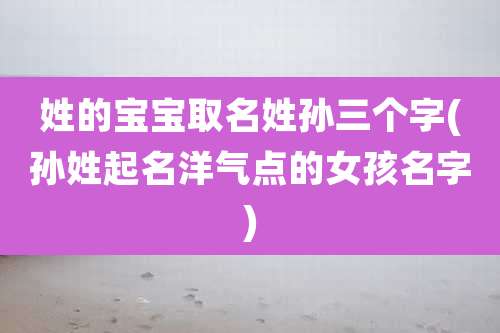 姓的宝宝取名姓孙三个字(孙姓起名洋气点的女孩名字)