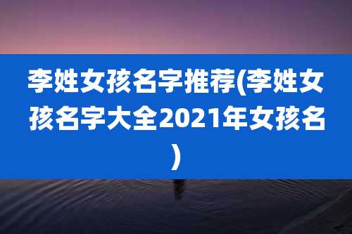 李姓女孩名字推荐(李姓女孩名字大全2021年女孩名)