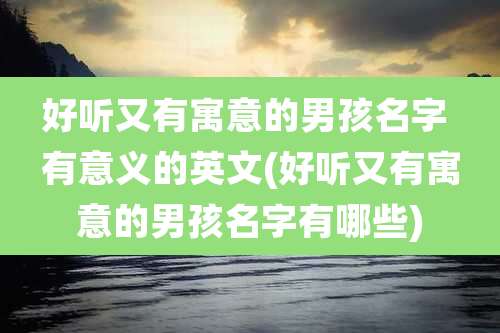 好听又有寓意的男孩名字 有意义的英文(好听又有寓意的男孩名字有哪些)