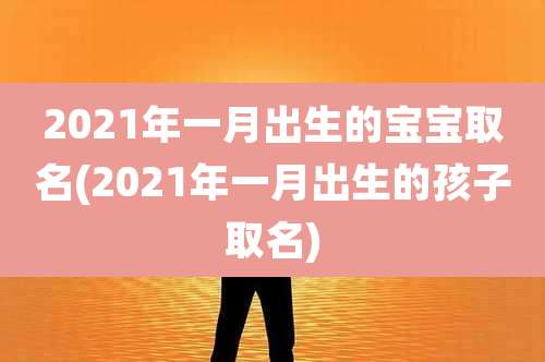 2021年一月出生的宝宝取名(2021年一月出生的孩子取名)