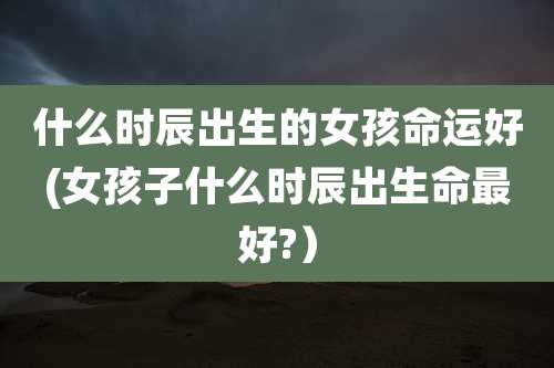 什么时辰出生的女孩命运好(女孩子什么时辰出生命最好?)