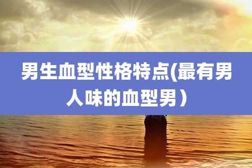 男生血型性格特点(最有男人味的血型男)