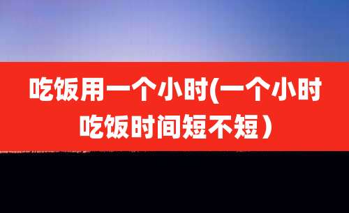 吃饭用一个小时(一个小时吃饭时间短不短）