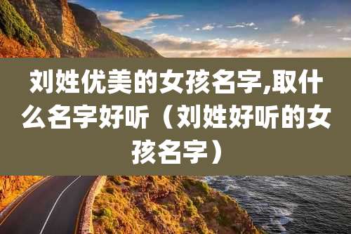 刘姓优美的女孩名字,取什么名字好听(刘姓好听的女孩名字)