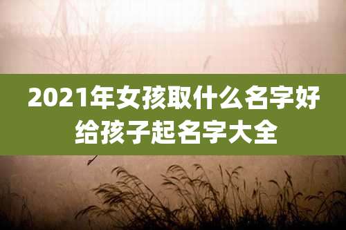 2021年女孩取什么名字好 给孩子起名字大全