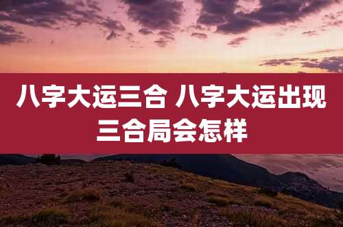 八字大运三合 八字大运出现三合局会怎样