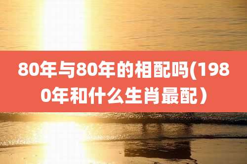 80年与80年的相配吗(1980年和什么生肖最配)