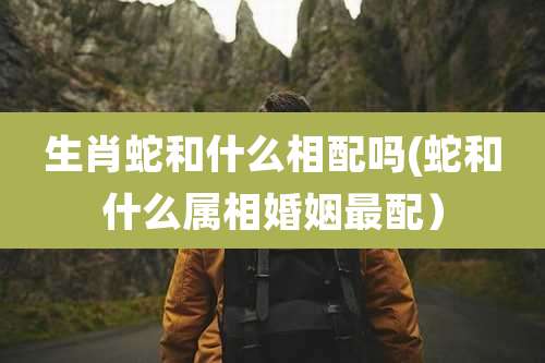 生肖蛇和什么相配吗(蛇和什么属相婚姻最配）