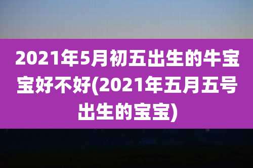 2021年5月初五出生的牛宝宝好不好(2021年五月五号出生的宝宝)