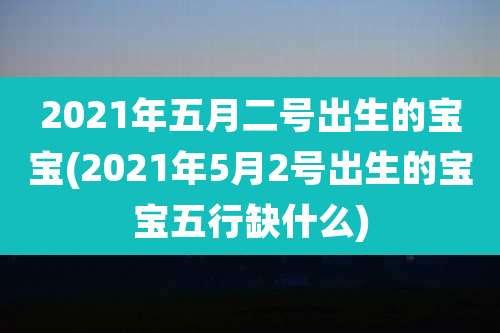 2021年五月二号出生的宝宝(2021年5月2号出生的宝宝五行缺什么)
