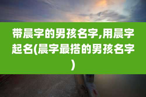 带晨字的男孩名字,用晨字起名(晨字最搭的男孩名字)