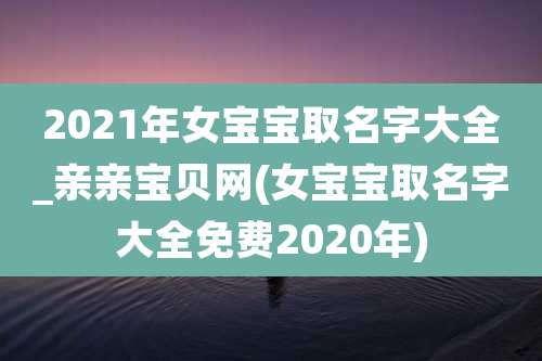 2021年女宝宝取名字大全_亲亲宝贝网(女宝宝取名字大全免费2020年)