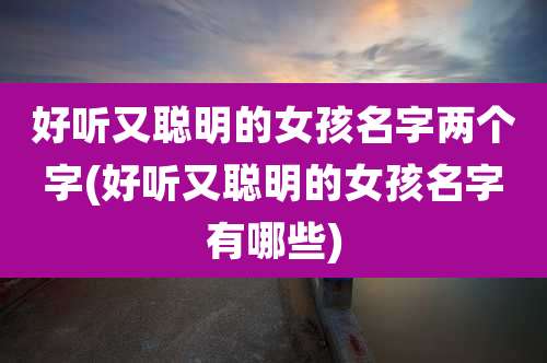 好听又聪明的女孩名字两个字(好听又聪明的女孩名字有哪些)