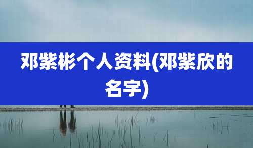 邓紫彬个人资料(邓紫欣的名字)