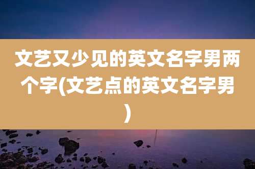 文艺又少见的英文名字男两个字(文艺点的英文名字男)