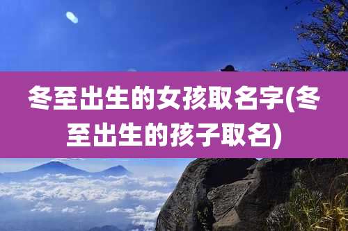 冬至出生的女孩取名字(冬至出生的孩子取名)