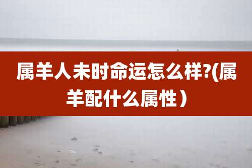 属羊人未时命运怎么样?(属羊配什么属性)