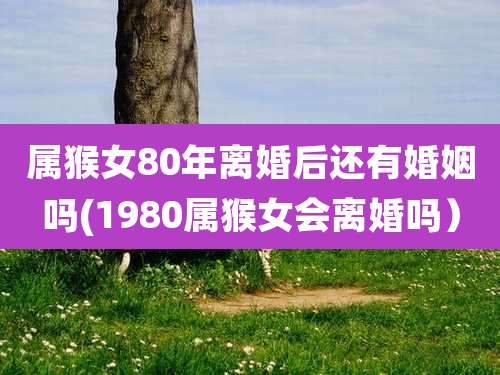 属猴女80年离婚后还有婚姻吗(1980属猴女会离婚吗）