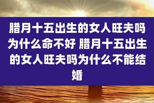 腊月十五出生的女人旺夫吗为什么命不好 腊月十五出生的女人旺夫吗为什么不能结婚
