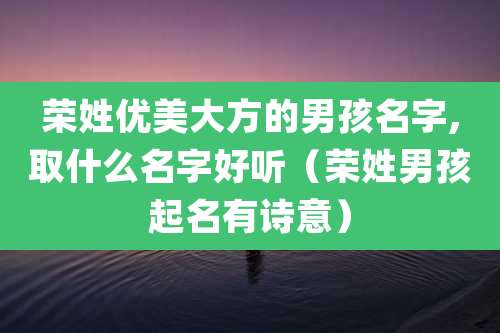 荣姓优美大方的男孩名字,取什么名字好听（荣姓男孩起名有诗意）