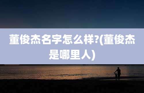 董俊杰名字怎么样?(董俊杰是哪里人)