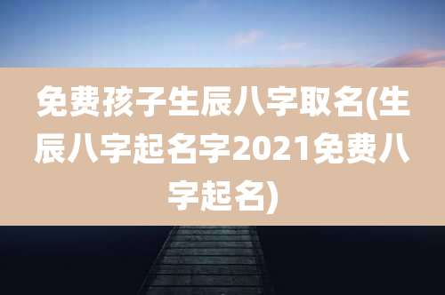 免费孩子生辰八字取名(生辰八字起名字2021免费八字起名)