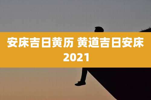 安床吉日黄历 黄道吉日安床2021