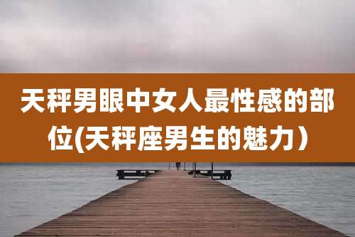 天秤男眼中女人最性感的部位(天秤座男生的魅力)