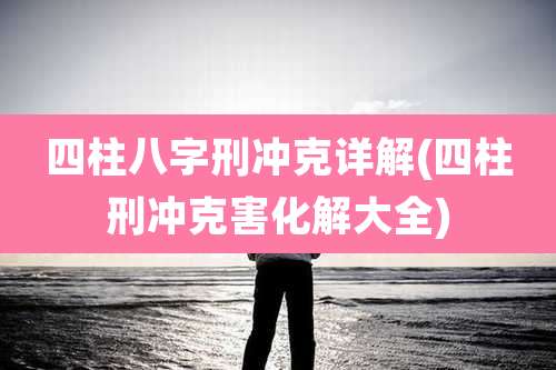 四柱八字刑冲克详解(四柱刑冲克害化解大全)