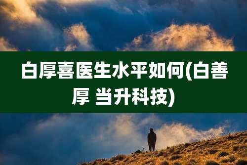 白厚喜医生水平如何(白善厚 当升科技)