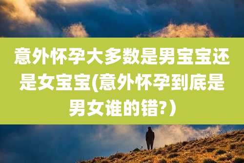 意外怀孕大多数是男宝宝还是女宝宝(意外怀孕到底是男女谁的错?）