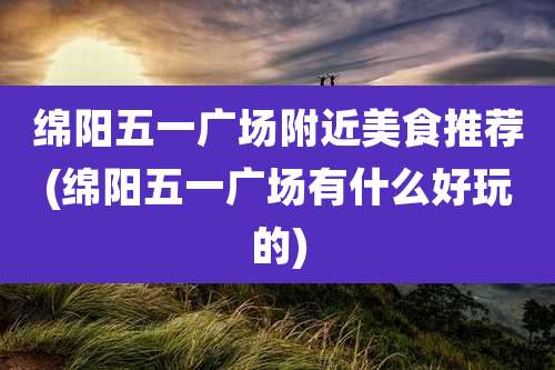 绵阳五一广场附近美食推荐(绵阳五一广场有什么好玩的)