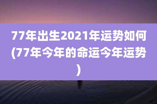 77年出生2021年运势如何(77年今年的命运今年运势)