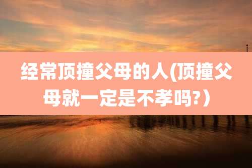 经常顶撞父母的人(顶撞父母就一定是不孝吗?）