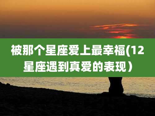 被那个星座爱上最幸福(12星座遇到真爱的表现）