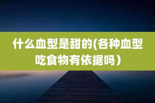 什么血型是甜的(各种血型吃食物有依据吗)