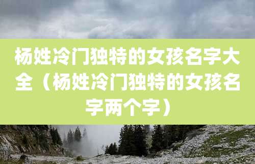 杨姓冷门独特的女孩名字大全（杨姓冷门独特的女孩名字两个字）