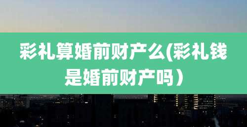 彩礼算婚前财产么(彩礼钱是婚前财产吗)