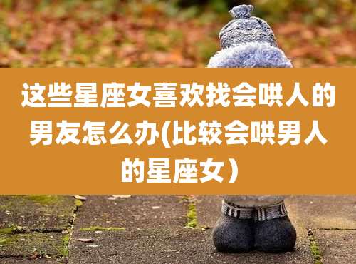 这些星座女喜欢找会哄人的男友怎么办(比较会哄男人的星座女)