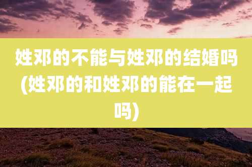 姓邓的不能与姓邓的结婚吗(姓邓的和姓邓的能在一起吗)