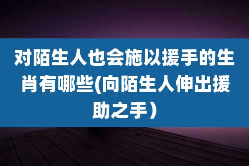 对陌生人也会施以援手的生肖有哪些(向陌生人伸出援助之手)