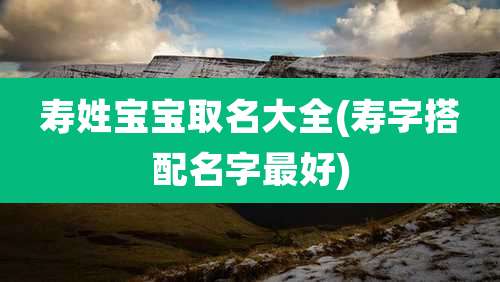 寿姓宝宝取名大全(寿字搭配名字最好)