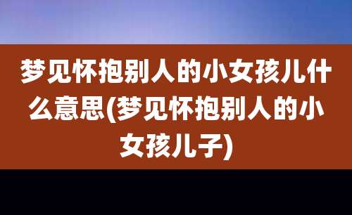 梦见怀抱别人的小女孩儿什么意思(梦见怀抱别人的小女孩儿子)