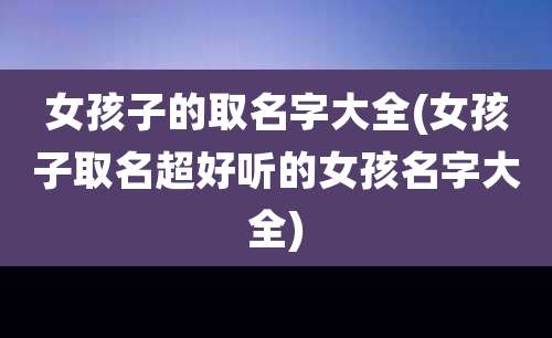 女孩子的取名字大全(女孩子取名超好听的女孩名字大全)