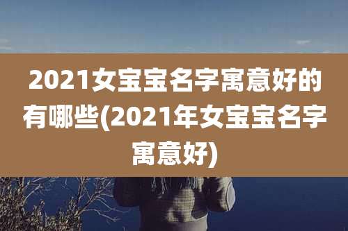 2021女宝宝名字寓意好的有哪些(2021年女宝宝名字寓意好)