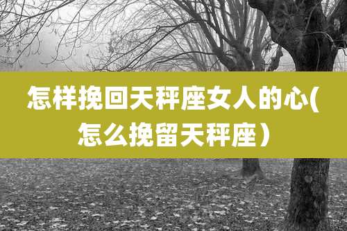 怎样挽回天秤座女人的心(怎么挽留天秤座）