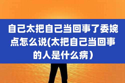 自己太把自己当回事了委婉点怎么说(太把自己当回事的人是什么病）
