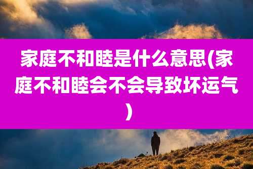 家庭不和睦是什么意思(家庭不和睦会不会导致坏运气)