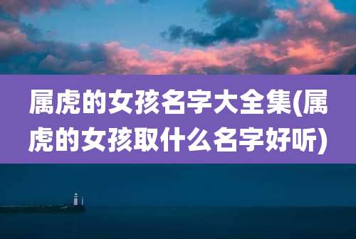 属虎的女孩名字大全集(属虎的女孩取什么名字好听)