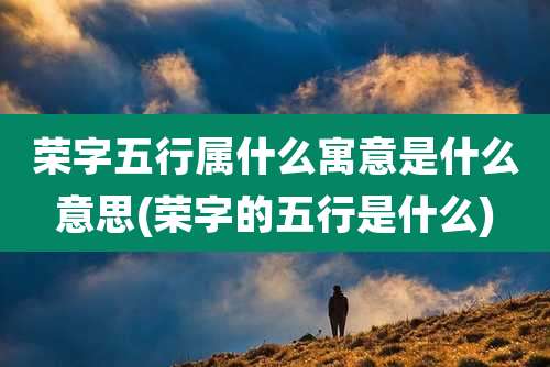 荣字五行属什么寓意是什么意思(荣字的五行是什么)